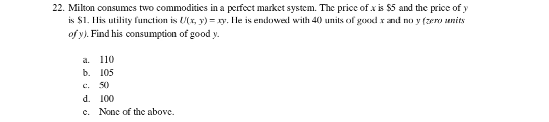 22. Milton consumes two commodities in a perfect market system. The price of x is $5 and the price of y
is $1. His utility function is U(x, y) = xy. He is endowed with 40 units of good x and no y (zero units
of y). Find his consumption of good y.
a. 110
b. 105
C. 50
d.
100
e. None of the above.