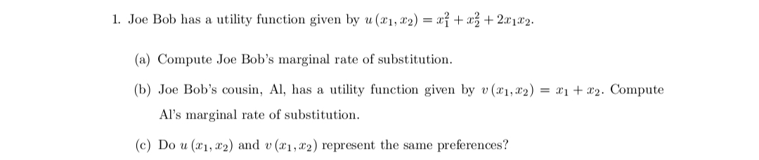 1. Joe Bob has a utility function given by u(x1, x2) = x + x² + 2x1x2.
(a) Compute Joe Bob's marginal rate of substitution.
(b) Joe Bob's cousin, Al, has a utility function given by v (1, 2) = x₁ + x2. Compute
Al's marginal rate of substitution.
(c) Do u (x1, x2) and v(x1,x2) represent the same preferences?