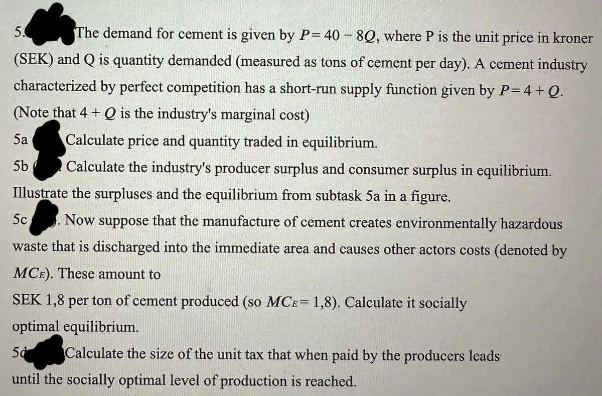 5. The demand for cement is given by P=40-8Q, where P is the unit price in kroner
(SEK) and Q is quantity demanded (measured as tons of cement per day). A cement industry
characterized by perfect competition has a short-run supply function given by P=4+Q.
(Note that 4+ Q is the industry's marginal cost)
5a
Calculate price and quantity traded in equilibrium.
5b
Calculate the industry's producer surplus and consumer surplus in equilibrium.
Illustrate the surpluses and the equilibrium from subtask 5a in a figure.
5c
Now suppose that the manufacture of cement creates environmentally hazardous
waste that is discharged into the immediate area and causes other actors costs (denoted by
MCE). These amount to
SEK 1,8 per ton of cement produced (so MCE= 1,8). Calculate it socially
optimal equilibrium.
5d
Calculate the size of the unit tax that when paid by the producers leads
until the socially optimal level of production is reached.