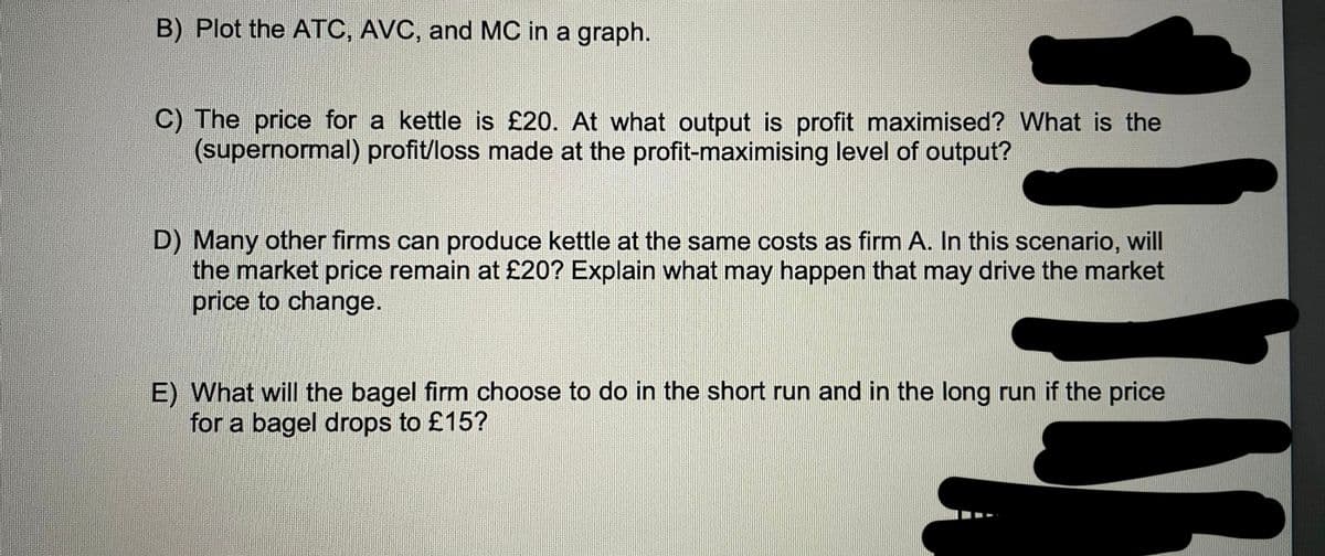 B) Plot the ATC, AVC, and MC in a graph.
C) The price for a kettle is £20. At what output is profit maximised? What is the
(supernormal) profit/loss made at the profit-maximising level of output?
D) Many other firms can produce kettle at the same costs as firm A. In this scenario, will
the market price remain at £20? Explain what may happen that may drive the market
price to change.
E) What will the bagel firm choose to do in the short run and in the long run if the price
for a bagel drops to £15?