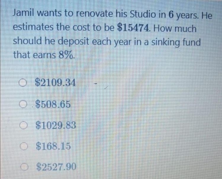 Jamil wants to renovate his Studio in 6 years. He
estimates the cost to be $15474. How much
should he deposit each year in a sinking fund
that earns 8%.
O $2109.34
O $508.65
O $1029.83
O $168.15
O $2527.90
