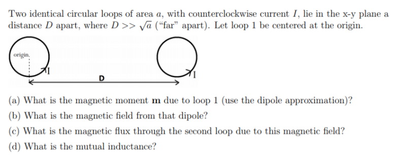(a) What is the magnetic moment m due to loop 1 (use the dipole approximation)?
(b) What is the magnetic field from that dipole?
(c) What is the magnetic flux through the second loop due to this magnetic field?
(d) What is the mutual inductance?
