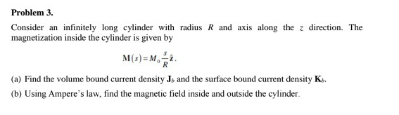 Consider an infinitely long cylinder with radius R and axis along the z direction. The
magnetization inside the cylinder is given by
M(s) =M,i.
(a) Find the volume bound current density J» and the surface bound current density Ks.
(b) Using Ampere's law, find the magnetic field inside and outside the cylinder.
