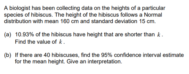 A biologist has been collecting data on the heights of a particular
species of hibiscus. The height of the hibiscus follows a Normal
distribution with mean 160 cm and standard deviation 15 cm.
(a) 10.93% of the hibiscus have height that are shorter than k.
Find the value of k.
(b) If there are 40 hibiscuses, find the 95% confidence interval estimate
for the mean height. Give an interpretation.
