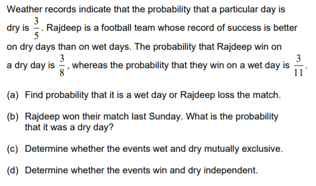 Weather records indicate that the probability that a particular day is
3
dry is 2. Rajdeep is a football team whose record of success is better
5
on dry days than on wet days. The probability that Rajdeep win on
3
a dry day is , whereas the probability that they win on a wet day is
3
8
11
(a) Find probability that it is a wet day or Rajdeep loss the match.
(b) Rajdeep won their match last Sunday. What is the probability
that it was a dry day?
(c) Determine whether the events wet and dry mutually exclusive.
(d) Determine whether the events win and dry independent.

