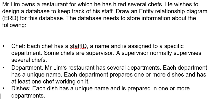 Mr Lim owns a restaurant for which he has hired several chefs. He wishes to
design a database to keep track of his staff. Draw an Entity relationship diagram
(ERD) for this database. The database needs to store information about the
following:
Chef: Each chef has a staffID, a name and is assigned to a specific
department. Some chefs are supervisor. A supervisor normally supervises
several chefs.
Department: Mr Lim's restaurant has several departments. Each department
has a unique name. Each department prepares one or more dishes and has
at least one chef working on it.
Dishes: Each dish has a unique name and is prepared in one or more
departments.
