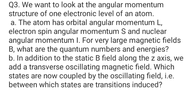 Q3. We want to look at the angular momentum
structure of one electronic level of an atom.
a. The atom has orbital angular momentum L,
electron spin angular momentum S and nuclear
angular momentum I. For very large magnetic fields
B, what are the quantum numbers and energies?
b. In addition to the static B field along the z axis, we
add a transverse oscillating magnetic field. Which
states are now coupled by the oscillating field, i.e.
between which states are transitions induced?
