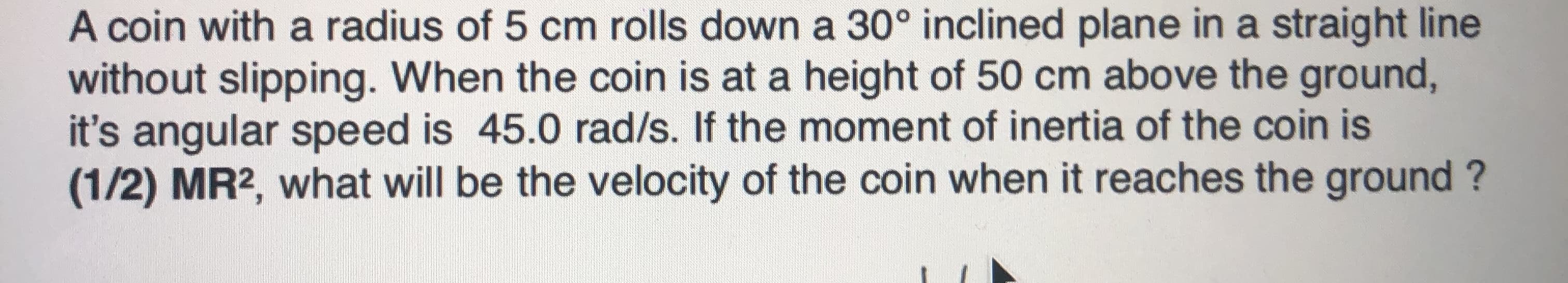 A coin with a radius of 5 cm rolls down a 30° inclined plane in a straight line
without slipping. When the coin is at a height of 50 cm above the ground,
it's angular speed is 45.0 rad/s. If the moment of inertia of the coin is
(1/2) MR2, what will be the velocity of the coin when it reaches the ground ?
