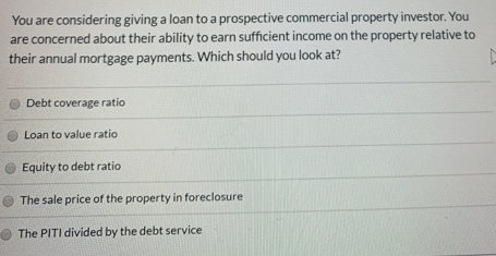 You are considering giving a loan to a prospective commercial property investor. You
are concerned about their ability to earn sufficient income on the property relative to
their annual mortgage payments. Which should you look at?
Debt coverage ratio
Loan to value ratio
Equity to debt ratio
The sale price of the property in foreclosure
O The PITI divided by the debt service
