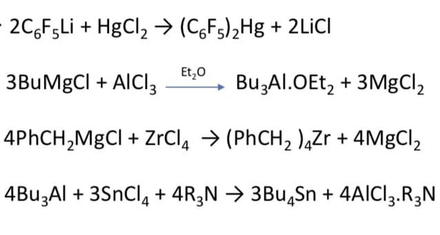 2C,FgLi + HgCl, → (C,Fs)2Hg + 2LICI
Et,0
3BuMgCl + AICI3
Bu,Al.OEt, + 3MgCl,
4PHCH,MgCl + ZrCl, → (PHCH, ),Zr + 4MgCl,
4BU3AI + 3SnCl, + 4R3N → 3Bu,Sn + 4AICI3.R3N
