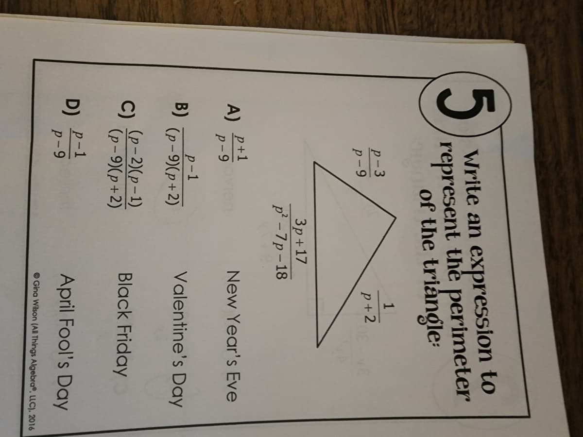 5
Write an expression to
represent the perimeter
of the triangle:
P-3
1
P-9
p+2
3p+17
p²-7p-18
A) P+1
p-9
p-1
(p-9)(p+2)
(p-2)(p-1)
(p-9)(p+2)
B)
C)
D) p-1
P-9
New Year's Eve
Valentine's Day
Black Friday
April Fool's Day
Gina Wilson (All Things Algebra, LLC). 2016
