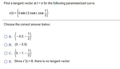 Find a tangent vector at t= a for the following parameterized curve.
r(t) = (6 sin t,5 cos t, cos -
Choose the correct answer below.
(-60-)
O A.
6,0,
O B. (0, - 5,0)
oc (0-1-)
OC.
O D. Since r'(t) = 0, there is no tangent vector.
