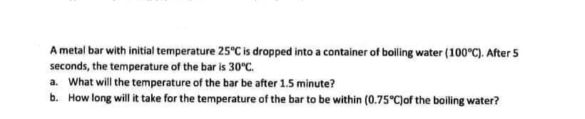 A metal bar with initial temperature 25°C is dropped into a container of boiling water (100°C). After 5
seconds, the temperature of the bar is 30°C.
a. What will the temperature of the bar be after 1.5 minute?
b. How long will it take for the temperature of the bar to be within (0.75°C)of the boiling water?
