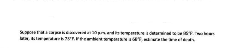 Suppose that a corpse is discovered at 10 p.m. and its temperature is determined to be 85°F. Two hours
later, its temperature is 75°F. If the ambient temperature is 68°F, estimate the time of death.
