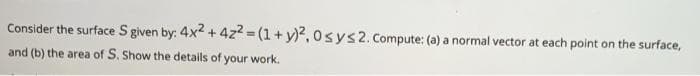 Consider the surface S given by: 4x2 + 4z2 = (1 + y)2, osys2. Compute: (a) a normal vector at each point on the surface,
and (b) the area of S. Show the details of your work.
