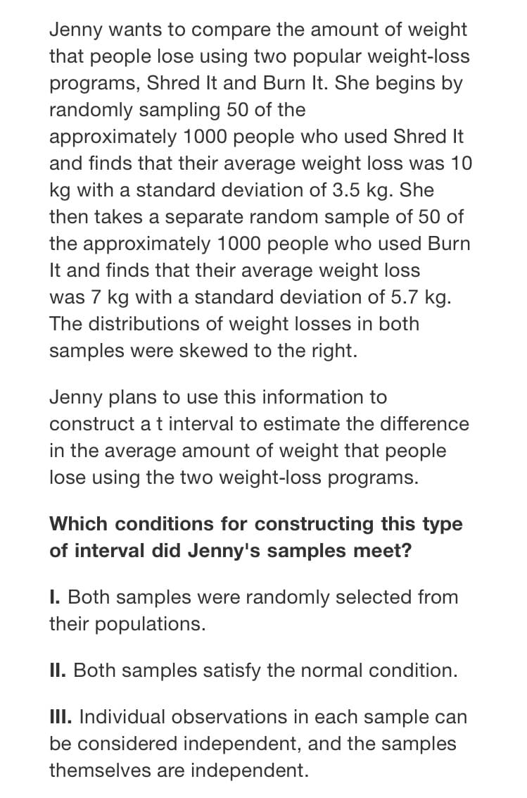 Jenny wants to compare the amount of weight
that people lose using two popular weight-loss
programs, Shred It and Burn It. She begins by
randomly sampling 50 of the
approximately 1000 people who used Shred It
and finds that their average weight loss was 10
kg with a standard deviation of 3.5 kg. She
then takes a separate random sample of 50 of
the approximately 1000 people who used Burn
It and finds that their average weight loss
was 7 kg with a standard deviation of 5.7 kg.
The distributions of weight losses in both
samples were skewed to the right.
Jenny plans to use this information to
construct a t interval to estimate the difference
in the average amount of weight that people
lose using the two weight-loss programs.
Which conditions for constructing this type
of interval did Jenny's samples meet?
I. Both samples were randomly selected from
their populations.
II. Both samples satisfy the normal condition.
III. Individual observations in each sample can
be considered independent, and the samples
themselves are independent.
