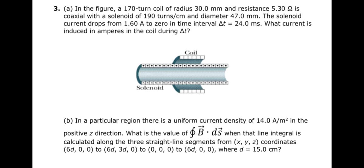 3. (a) In the figure, a 170-turn coil of radius 30.0 mm and resistance 5.30 is
coaxial with a solenoid of 190 turns/cm and diameter 47.0 mm. The solenoid
current drops from 1.60 A to zero in time interval At = 24.0 ms. What current is
induced in amperes in the coil during At?
Coil
Solenoid
(b) In a particular region there is a uniform current density of 14.0 A/m² in the
positive z direction. What is the value of 9 B · ds when that line integral is
calculated along the three straight-line segments from (x, y, z) coordinates
(6d, 0, 0) to (6d, 3d, 0) to (0, 0, 0) to (6d, 0, 0), where d = 15.0 cm?
