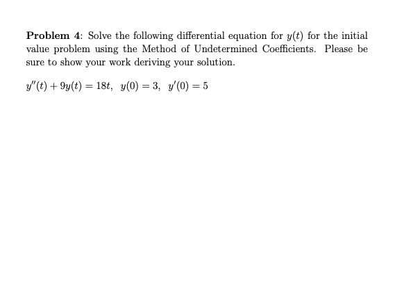 Problem 4: Solve the following differential equation for y(t) for the initial
value problem using the Method of Undetermined Coefficients. Please be
sure to show your work deriving your solution.
y"(t) + 9y(t) = 18t, y(0) = 3, y(0) = 5
