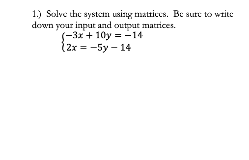 1.) Solve the system using matrices. Be sure to write
down your input and output matrices.
(-3x + 10y = -14
12x = -5y – 14
%3D
