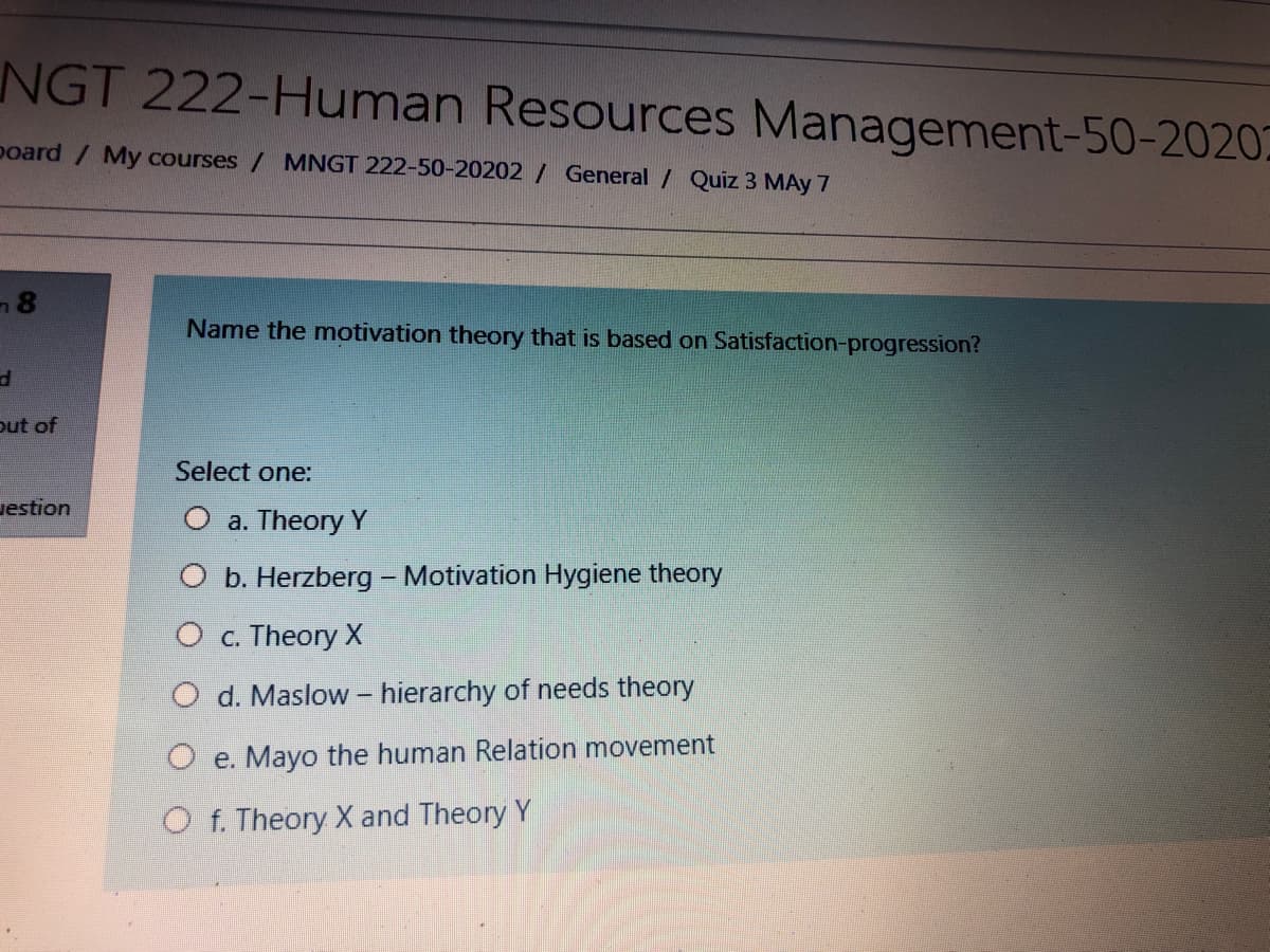 NGT 222-Human Resources Management-50-2020
poard / My courses / MNGT 222-50-20202 / General / Quiz 3 MAy 7
Name the mnotivation theory that is based on Satisfaction-progression?
out of
Select one:
uestion
O a. Theory Y
O b. Herzberg - Motivation Hygiene theory
O c. Theory X
O d. Maslow – hierarchy of needs theory
O e. Mayo the human Relation movement
O f. Theory X and Theory Y
