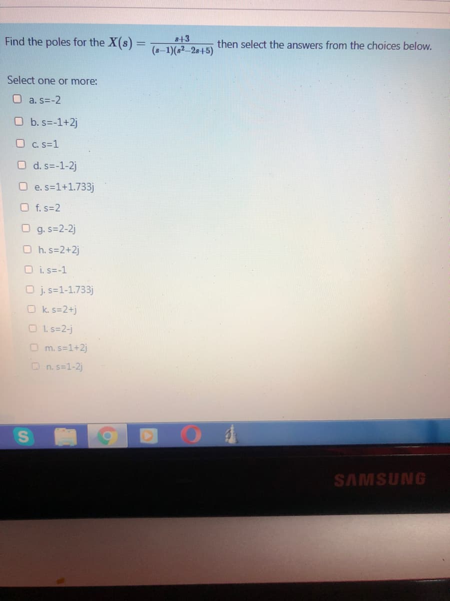 Find the poles for the X(s)
s+3
then select the answers from the choices below.
(s-1)(s2-2s+5)
Select one or more:
O a. s=-2
O b. s=-1+2j
O C.s=1
O d. s=-1-2j
O e. s=1+1.733j
O f.s=2
O g. s=2-2j
O h. s=2+2j
O i. s=-1
O j. s=1-1.733j
O k. s=2+j
O1. s=2-j
O m. s=1+2j
On. s=1-2j
SAMSUNG
