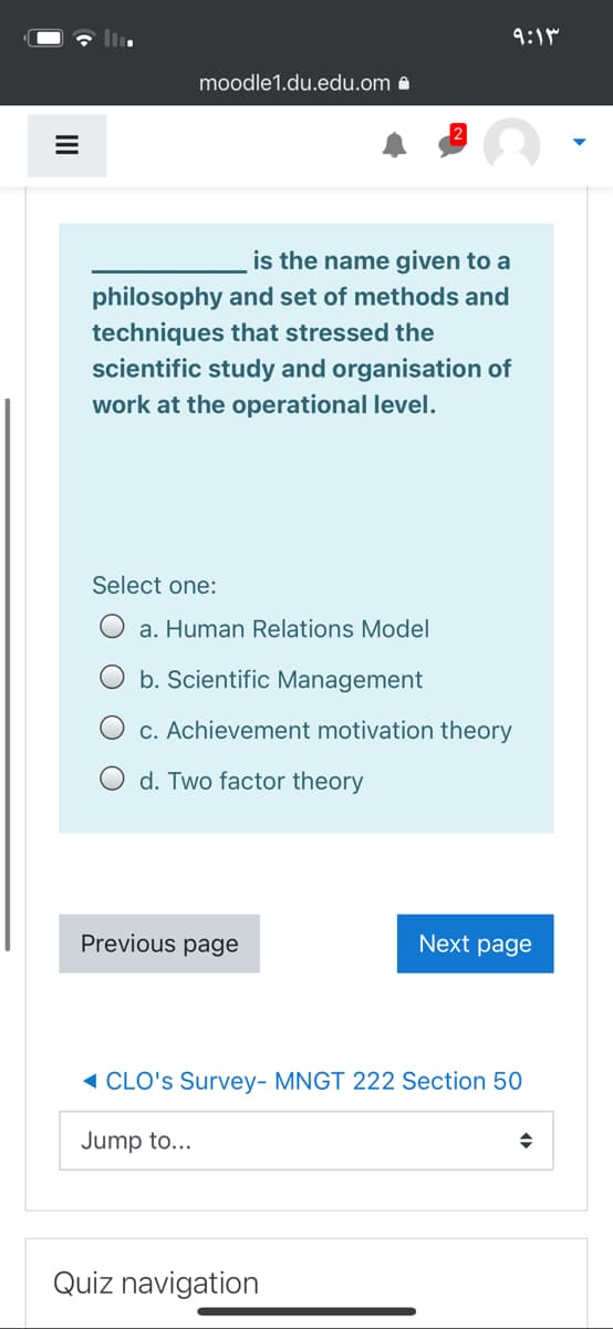 9:1M
moodle1.du.edu.om -
is the name given to a
philosophy and set of methods and
techniques that stressed the
scientific study and organisation of
work at the operational level.
Select one:
a. Human Relations Model
b. Scientific Management
c. Achievement motivation theory
d. Two factor theory
Previous page
Next page
1 CLO's Survey- MNGT 222 Section 50
Jump to...
Quiz navigation
II
