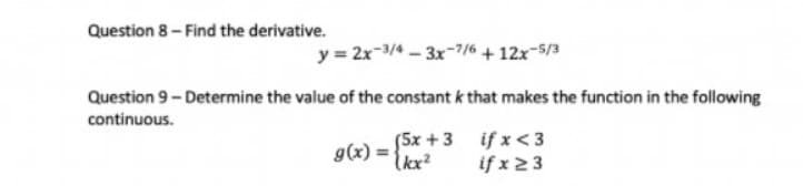 Question 8- Find the derivative.
y = 2x-3/4 – 3x-7/6 + 12x-5/3
Question 9- Determine the value of the constant k that makes the function in the following
continuous.
(5x +3 if x < 3
g(x) =
Ikx?
if x2 3
