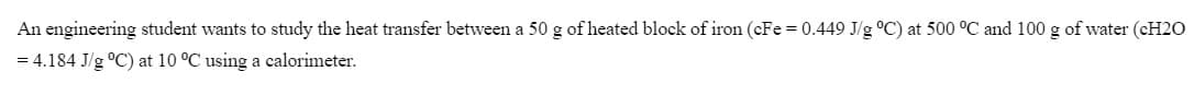 An engineering student wants to study the heat transfer between a 50 g of heated block of iron (cFe = 0.449 J/g °C) at 500 °C and 100 g of water (CH20
= 4.184 J/g °C) at 10 °C using a calorimeter.
