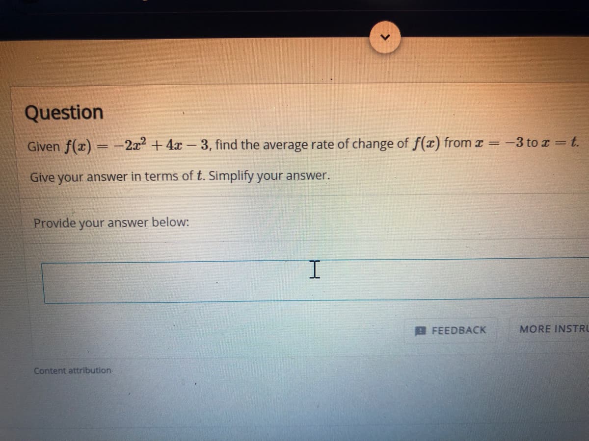 Question
Given f(x) = -2a + 4x-3, find the average rate of change of f(x) from x =
-3 to x = t.
Give your answer in terms of t. Simplify your answer.
Provide
your answer below:
FEEDBACK
MORE INSTRU
Content attribution
