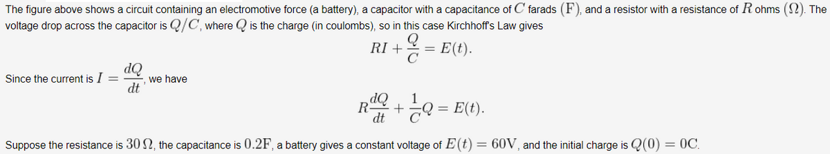 The figure above shows a circuit containing an electromotive force (a battery), a capacitor with a capacitance of C farads (F), and a resistor with a resistance of R ohms (2). The
voltage drop across the capacitor is Q/C, where Q is the charge (in coulombs), so in this case Kirchhoff's Law gives
RI +
2 = E(t).
OP
we have
dt
Since the current is I =
1
GO = E(t).
dt
Suppose the resistance is 30 2, the capacitance is 0.2F, a battery gives a constant voltage of E(t)
= 60V, and the initial charge is Q(0)
= 0C.
