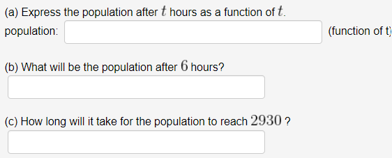 (a) Express the population after t hours as a function of t.
population:
(function of t)
(b) What will be the population after 6 hours?
(c) How long will it take for the population to reach 2930 ?
