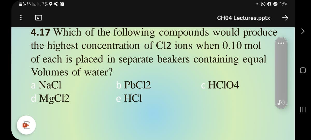 ■%A 1. I,令9
7:Y0
CH04 Lectures.pptx
->
4.17 Which of the following compounds would produce
the highest concentration of C12 ions when 0.10 mol
of each is placed in separate beakers containing equal
Volumes of water?
a NaCl
b PBC12
c HCIO4
d MgC12
e HCI
三

