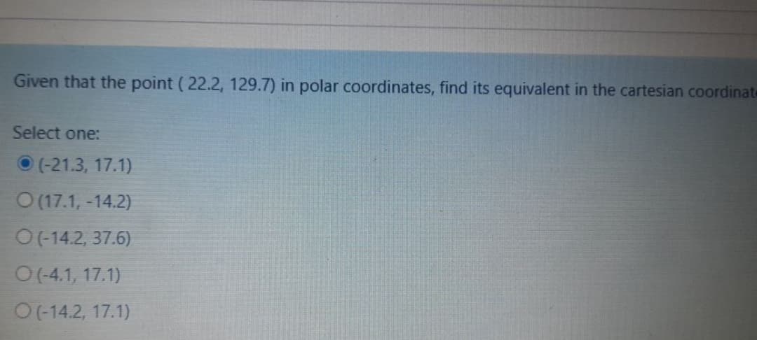 Given that the point (22.2, 129.7) in polar coordinates, find its equivalent in the cartesian coordinate
Select one:
(-21.3, 17.1)
O (17.1, -14.2)
O(-14.2, 37.6)
O(-4.1, 17.1)
O(-14.2, 17.1)
