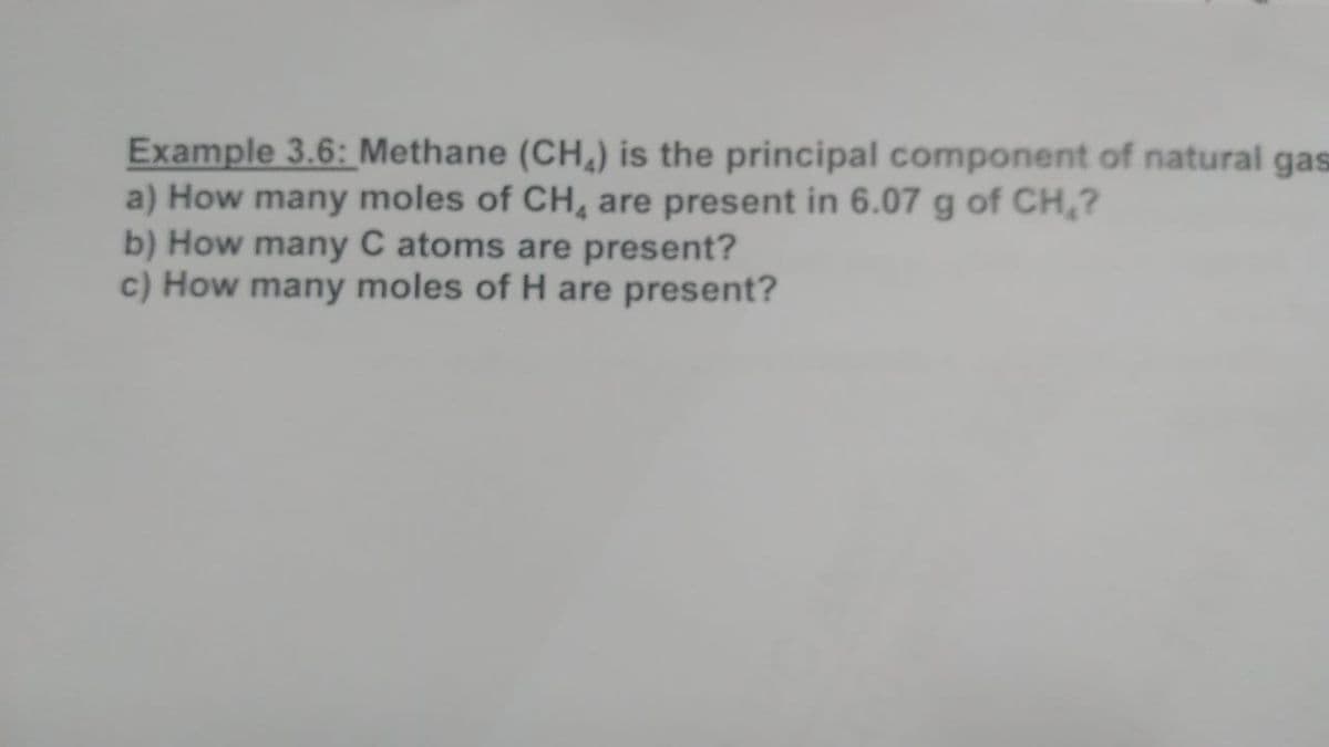 Example 3.6: _Methane (CH,) is the principal component of natural gas
a) How many moles of CH, are present in 6.07 g of CH,?
b) How many C atoms are present?
c) How many moles of H are present?
