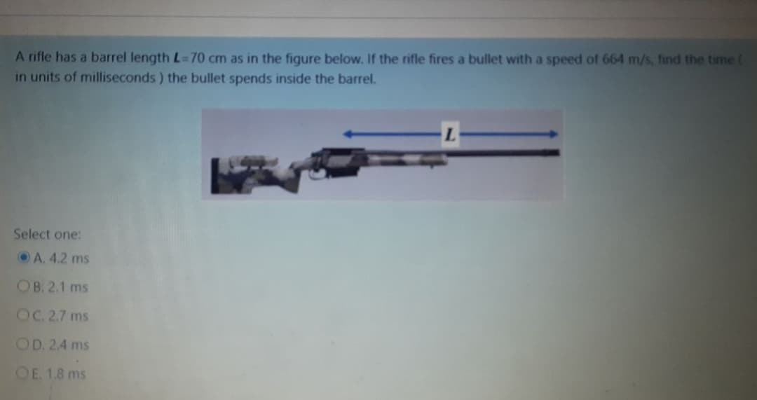 A rifle has a barrel length L=70 cm as in the figure below. If the rifle fires a bullet with a speed of 664 m/s, find the time (
in units of milliseconds) the bullet spends inside the barrel.
Select one:
A. 4.2 ms
OB. 2.1 ms
OC. 2.7 ms
OD. 2.4 ms
OE. 1.8 ms
