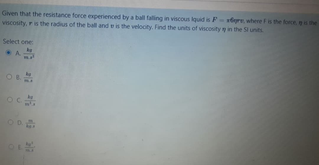 Given that the resistance force experienced by a ball falling in viscous Iquid is F = 767rv, where F is the force, 7 is the
viscosity, r is the radius of the ball and v is the velocity. Find the units of viscosity 7 in the Sl units.
Select one:
kg
O A.
m.s2
kg
O B.
T7.8
kg
m.s
O D
kg.s
m
kg
OE.
