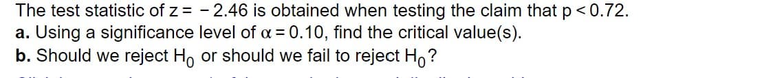 The test statistic of z = - 2.46 is obtained when testing the claim that p<0.72.
a. Using a significance level of a = 0.10, find the critical value(s).
b. Should we reject Ho or should we fail to reject Ho?

