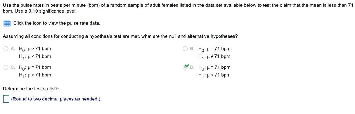 Use the pulse rates in beats per minute (bpm) of a random sample of adult females listed in the data set available below to test the claim that the mean is less than 71
bpm. Use a 0.10 significance level.
Click the icon to view the pulse rate data.
Assuming all conditions for conducting a hypothesis test are met, what are the null and alternative hypotheses?
O A. Ho: µ> 71 bpm
H1: µ<71 bpm
B. Ho: µ=71 bpm
H1: µ#71 bpm
D. Ho:H=71 bpm
H4:µ<71 bpm
C. Ho: H= 71 bpm
H1:µ>71 bpm
Determine the test statistic.
(Round to two decimal places as needed.)
