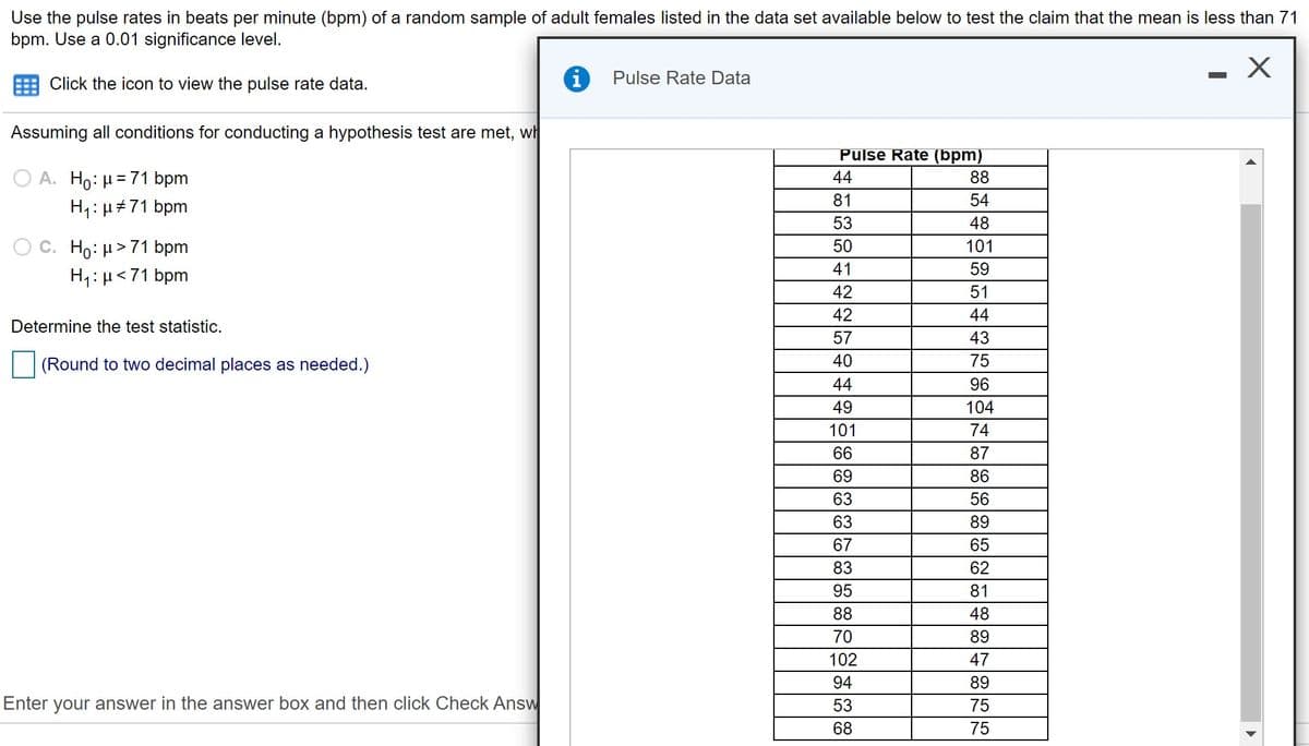 Use the pulse rates in beats per minute (bpm) of a random sample of adult females listed in the data set available below to test the claim that the mean is less than 71
bpm. Use a 0.01 significance level.
Pulse Rate Data
Click the icon to view the pulse rate data.
Assuming all conditions for conducting a hypothesis test are met, wh
Pulse Rate (bpm)
A. Ho: H=71 bpm
H1: µ+71 bpm
44
88
81
54
53
48
O C. Ho: µ>71 bpm
50
101
41
59
H1:µ<71 bpm
42
51
42
44
Determine the test statistic.
57
43
(Round to two decimal places as needed.)
40
75
44
96
49
104
101
74
66
87
69
86
63
56
63
89
67
65
83
62
95
81
88
48
70
89
102
47
94
89
Enter your answer in the answer box and then click Check Answ
53
75
68
75
