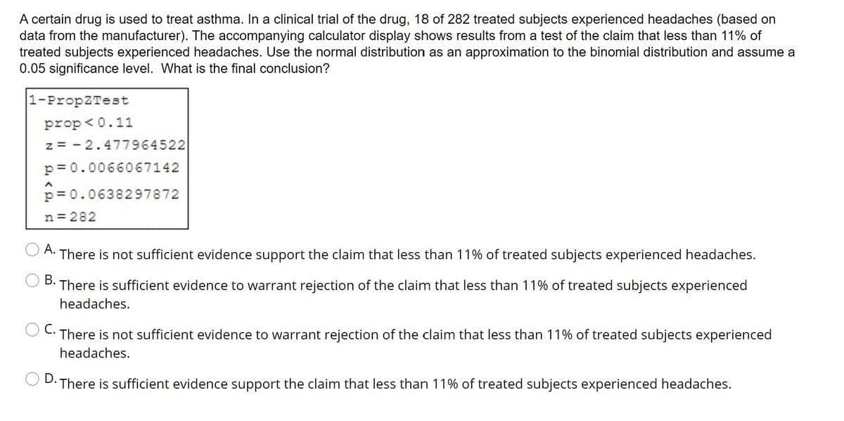 A certain drug is used to treat asthma. In a clinical trial of the drug, 18 of 282 treated subjects experienced headaches (based on
data from the manufacturer). The accompanying calculator display shows results from a test of the claim that less than 11% of
treated subjects experienced headaches. Use the normal distribution as an approximation to the binomial distribution and assume a
0.05 significance level. What is the final conclusion?
1-PropZTest
prop < 0.11
z = - 2.477964522
p = 0.0066067142
p= 0.0638297872
n = 282
А.
There is not sufficient evidence support the claim that less than 11% of treated subjects experienced headaches.
В.
There is sufficient evidence to warrant rejection of the claim that less than 11% of treated subjects experienced
headaches.
С.
There is not sufficient evidence to warrant rejection of the claim that less than 11% of treated subjects experienced
headaches.
O D.
There is sufficient evidence support the claim that less than 11% of treated subjects experienced headaches.
