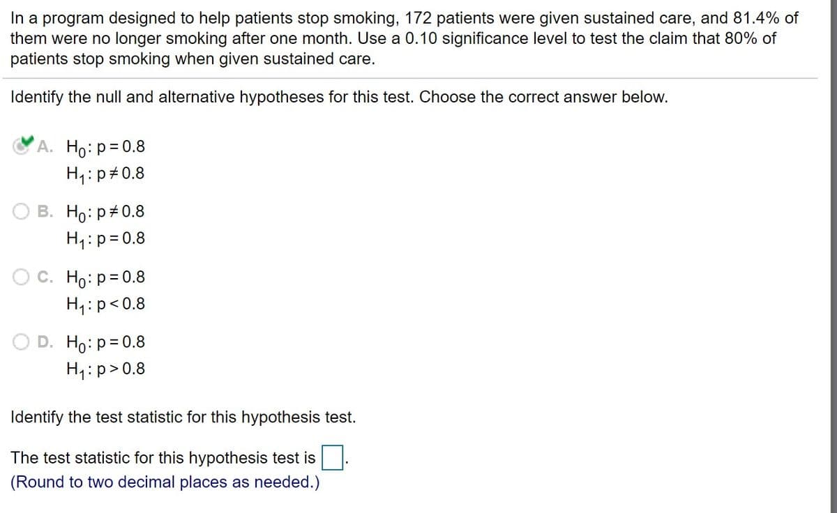 In a program designed to help patients stop smoking, 172 patients were given sustained care, and 81.4% of
them were no longer smoking after one month. Use a 0.10 significance level to test the claim that 80% of
patients stop smoking when given sustained care.
Identify the null and alternative hypotheses for this test. Choose the correct answer below.
А. Но: р30.8
H1:p 0.8
B. Ho:p+0.8
H1:p= 0.8
Ос. Но: р30.8
H1:p<0.8
D. Ho: p= 0.8
H1:p>0.8
Identify the test statistic for this hypothesis test.
The test statistic for this hypothesis test is
(Round to two decimal places as needed.)
