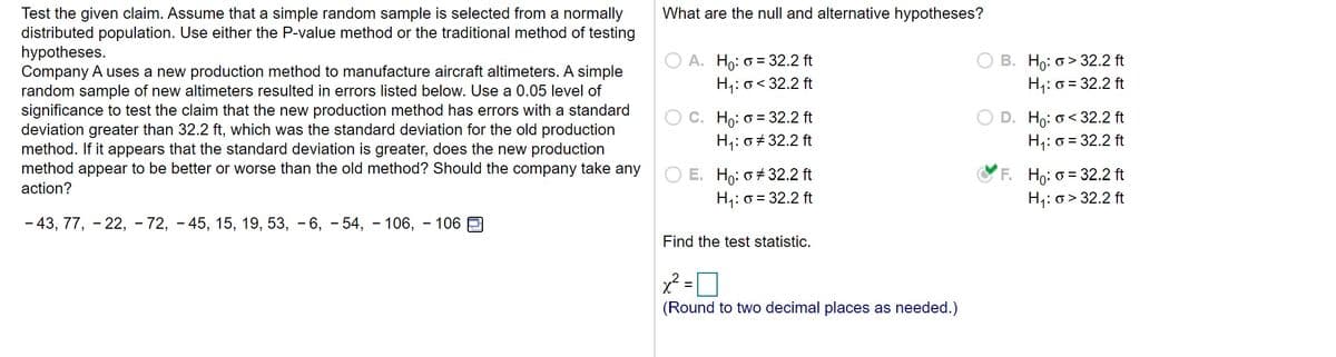 What are the null and alternative hypotheses?
Test the given claim. Assume that a simple random sample is selected from a normally
distributed population. Use either the P-value method or the traditional method of testing
hypotheses.
Company A uses a new production method to manufacture aircraft altimeters. A simple
random sample of new altimeters resulted in errors listed below. Use a 0.05 level of
significance to test the claim that the new production method has errors with a standard
deviation greater than 32.2 ft, which was the standard deviation for the old production
method. If it appears that the standard deviation is greater, does the new production
method appear to be better or worse than the old method? Should the company take any
action?
B. Ho: o > 32.2 ft
H;: o = 32.2 ft
O A. Ho: = 32.2 ft
H;: o< 32.2 ft
Ho: o< 32.2 ft
H,: o = 32.2 ft
C. Ho: o = 32.2 ft
H;: 0# 32.2 ft
O E. Ho: o + 32.2 ft
H;: o = 32.2 ft
F. Ho: o = 32.2 ft
H,: o > 32.2 ft
- 43, 77, - 22, - 72, - 45, 15, 19, 53, - 6, - 54, - 106, - 106
Find the test statistic.
(Round to two decimal places as needed.)
