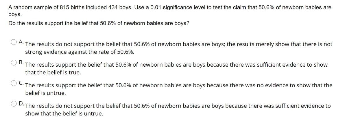 A random sample of 815 births included 434 boys. Use a 0.01 significance level to test the claim that 50.6% of newborn babies are
boys.
Do the results support the belief that 50.6% of newborn babies are boys?
А.
The results do not support the belief that 50.6% of newborn babies are boys; the results merely show that there is not
strong evidence against the rate of 50.6%.
В.
The results support the belief that 50.6% of newborn babies are boys because there was sufficient evidence to show
that the belief is true.
С.
The results support the belief that 50.6% of newborn babies are boys because there was no evidence to show that the
belief is untrue.
D.
The results do not support the belief that 50.6% of newborn babies are boys because there was sufficient evidence to
show that the belief is untrue.
