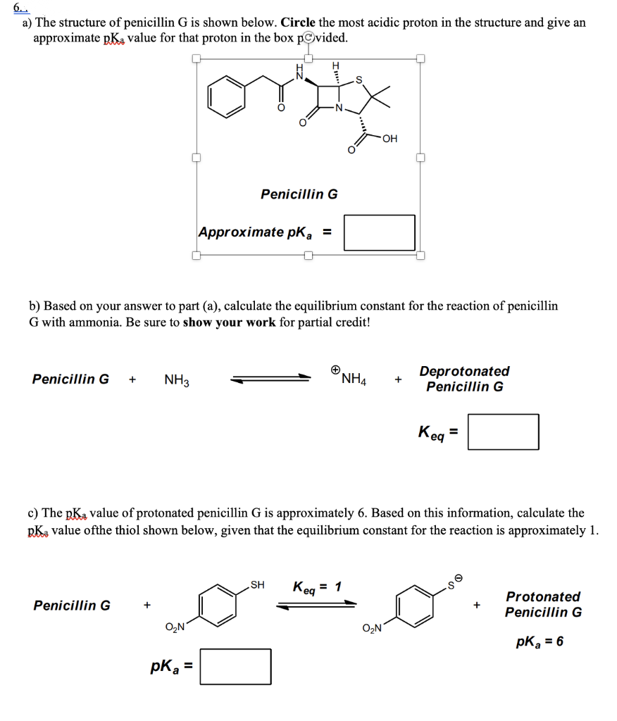 6..
a) The structure of penicillin G is shown below. Circle the most acidic proton in the structure and give an
approximate pKa value for that proton in the box povided.
ortx
Penicillin G +
b) Based on your answer to part (a), calculate the equilibrium constant for the reaction of penicillin
G with ammonia. Be sure to show your work for partial credit!
NH3
Penicillin G
Penicillin G
O₂N
Approximate pka =
0
pka =
SH
NH4
Keq
c) The pka value of protonated penicillin G is approximately 6. Based on this information, calculate the
pKa value ofthe thiol shown below, given that the equilibrium constant for the reaction is approximately 1.
OH
= 1
O₂N
+
Deprotonated
Penicillin G
Kea
=
Protonated
Penicillin G
pK₂ = 6