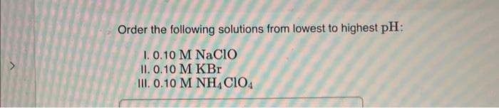 Order the following solutions from lowest to highest pH:
1. 0.10 M NaClO
II. 0.10 M KBr
III. 0.10 M NH4 CIO4