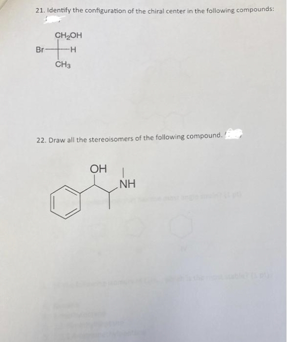 21. Identify the configuration of the chiral center in the following compounds:
CH₂OH
Br
+H
CH3
22. Draw all the stereoisomers of the following compound.
OH
T
NH
