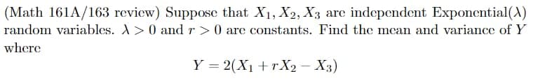 (Math 161A/163 review) Suppose that X₁, X2, X3 are independent Exponential (A)
random variables. A> 0 and r> 0 are constants. Find the mean and variance of Y
where
Y = 2(X₁+rX2 - X3)