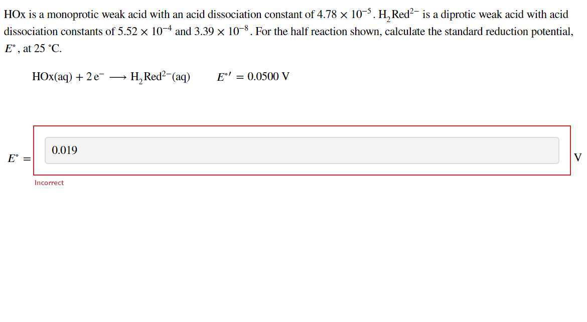 HOx is a monoprotic weak acid with an acid dissociation constant of 4.78 × 10-5. H₂ Red² is a diprotic weak acid with acid
dissociation constants of 5.52 × 10-4 and 3.39 × 10-8 . For the half reaction shown, calculate the standard reduction potential,
Eº, at 25 °C.
E =
HOX(aq) + 2 e-
0.019
Incorrect
→ H₂ Red²-(aq)
E' = 0.0500 V
V