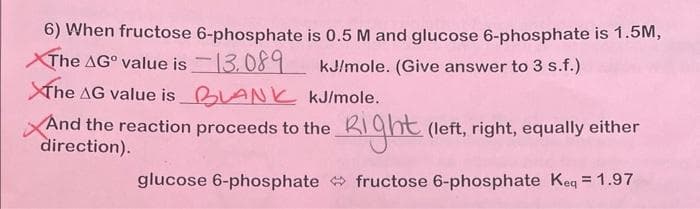 6) When fructose 6-phosphate
The AG° value is 13.089
The AG value is BLANK
is 0.5 M and glucose 6-phosphate is 1.5M,
kJ/mole. (Give answer to 3 s.f.)
kJ/mole.
Right
glucose 6-phosphate fructose 6-phosphate Keq = 1.97
And the reaction proceeds to the
direction).
(left, right, equally either