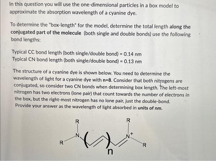In this question you will use the one-dimensional particles in a box model to
approximate the absorption wavelength of a cyanine dye.
To determine the "box-length" for the model, determine the total length along the
conjugated part of the molecule (both single and double bonds) use the following
bond lengths:
Typical CC bond length (both single/double bond) = 0.14 nm
Typical CN bond length (both single/double bond) = 0.13 nm
The structure of a cyanine dye is shown below. You need to determine the
wavelength of light for a cyanine dye with n=8. Consider that both nitrogens are
conjugated, so consider two CN bonds when determining box length. The left-most
nitrogen has two electrons (lone pair) that count towards the number of electrons in
the box, but the right-most nitrogen has no lone pair, just the double-bond.
Provide your answer as the wavelength of light absorbed in units of nm.
R
R
n
R
R